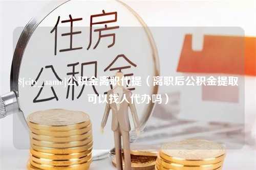 中国香港公积金离职代提（离职后公积金提取可以找人代办吗）